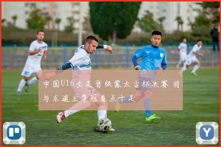 中国U16女足晋级蒙太古杯决赛 将与东道主争冠看点十足