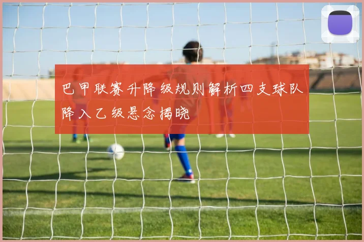 巴甲联赛升降级规则解析四支球队降入乙级悬念揭晓