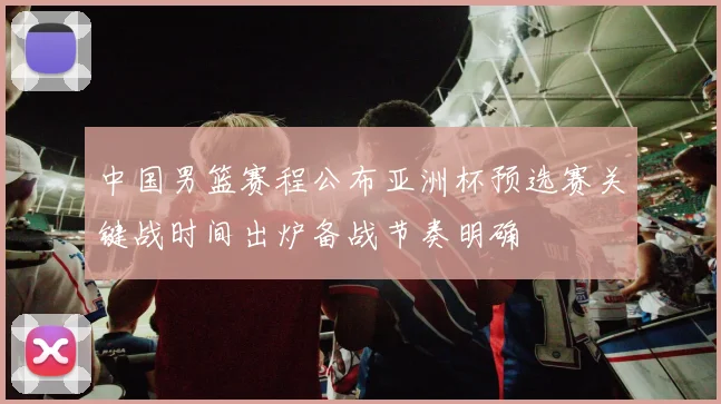 中国男篮赛程公布亚洲杯预选赛关键战时间出炉备战节奏明确