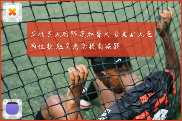 亚特兰大对阵芝加哥火 分差扩大至两位数 胜负悬念提前减弱