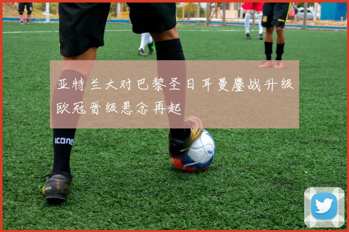 亚特兰大对巴黎圣日耳曼鏖战升级欧冠晋级悬念再起