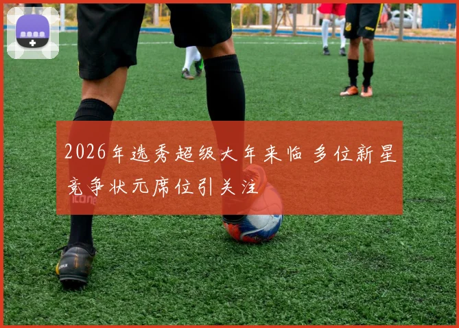 2026年选秀超级大年来临 多位新星竞争状元席位引关注