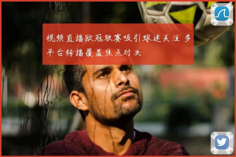 视频直播欧冠联赛吸引球迷关注 多平台转播覆盖焦点对决