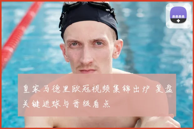 皇家马德里欧冠视频集锦出炉 复盘关键进球与晋级看点