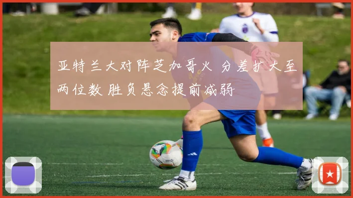 亚特兰大对阵芝加哥火 分差扩大至两位数 胜负悬念提前减弱