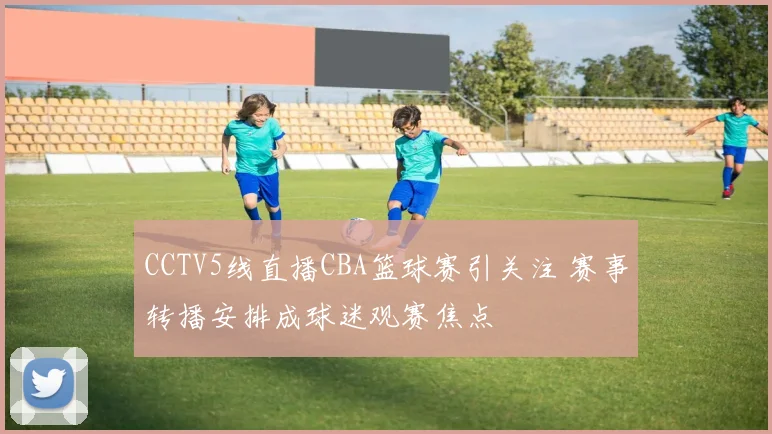 CCTV5线直播CBA篮球赛引关注 赛事转播安排成球迷观赛焦点