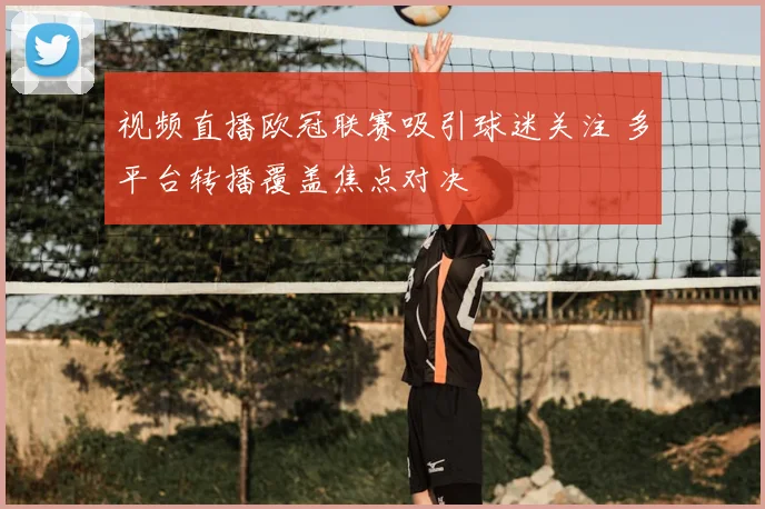 视频直播欧冠联赛吸引球迷关注 多平台转播覆盖焦点对决